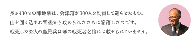 長さ430mの陣地跡は、会津藩が300人を動員して造らせたもの。山を回り込まれ背後から攻められたために陥落したのです。戦死した32人の農民兵は藩の戦死者名簿には載せられていません。