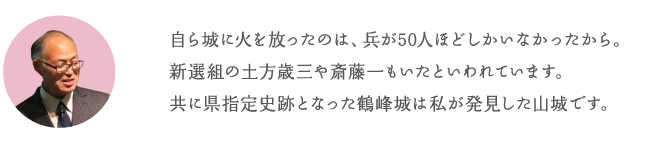 自ら城に火を放ったのは、兵が50人ほどしかいなかったから。新選組の土方歳三や斎藤一もいたといわれています。共に県指定史跡となった鶴峰城は私が発見した山城です。