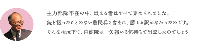 主力部隊不在の中、戦える者はすべて集められました。銃を扱ったことのない農民兵も含まれ、勝てる訳がなかったのです。そんな状況下で、白虎隊は一矢報いる気持ちで出撃したのでしょう。