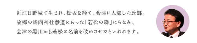 近江日野城で生まれ、松坂を経て、会津に入部した氏郷。故郷の綿向(わたむき)神社参道にあった「若松の森」にちなみ、会津の黒川から若松に名前を改めさせたといわれます。