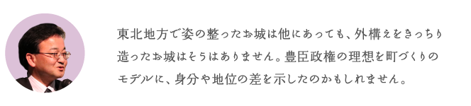 東北地方で姿の整ったお城は他にあっても、外構えをきっちり造ったお城はそうはありません。豊臣政権の理想を町づくりのモデルに、身分や地位の差を示したのです。