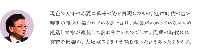 現在の天守の赤瓦は幕末の姿を再現したもの。江戸時代の古い時期の絵に描かれている黒い瓦は、釉がかかっていないため水に弱く割れやすいものでした。氏郷の時代には秀吉の影響か、大坂城のように金箔を張った瓦もあったようです。