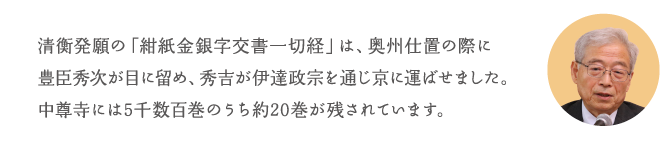 清衡発願の「紺紙金銀字交書一切経」は、奥州仕置の際に豊臣秀次が目に留め、秀吉が伊達政宗を通じ京に運ばせました。中尊寺には5千数百巻のうち約20巻が残されています。