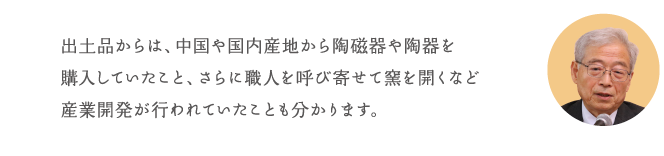 出土品からは、中国や国内産地から陶磁器や陶器を購入していたこと、さらに職人を呼び寄せて窯を開くなど産業開発が行われていたことも分かります。