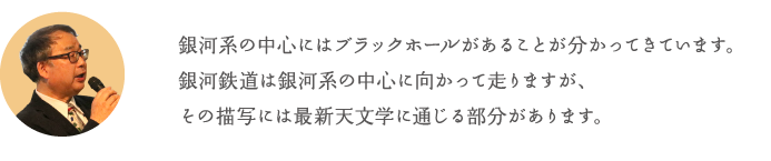 銀河系の中心にはブラックホールがあることが分かってきています。銀河鉄道は銀河系の中心に向かって走りますが、その描写には最新天文学に通じる部分があります。