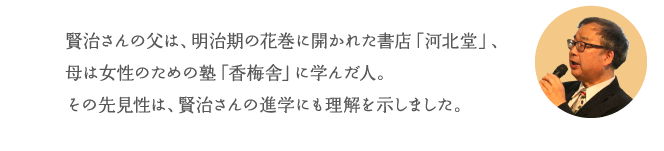 賢治さんの父は、明治期の花巻に開かれた書店「河北堂」、母は女性のための塾「香梅舎」に学んだ人。その先見性は、賢治さんの進学にも理解を示しました。