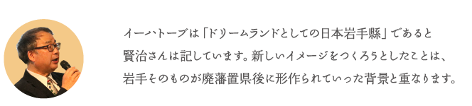 イーハトーブは「ドリームランドとしての日本岩手縣」であると賢治さんは記しています。新しいイメージをつくろうとしたことは、岩手そのものが廃藩置県後に形作られていった背景と重なります。