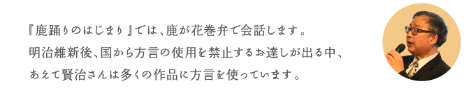 『鹿踊りのはじまり』では、鹿が花巻弁で会話します。明治維新後、国から方言の使用を禁止するお達しが出る中、あえて賢治さんは多くの作品に方言を使っています。