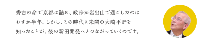 秀吉の命で京都に詰め、政宗が岩出山で過ごしたのはわずか半年。しかし、この時代に未開の大崎平野を知ったことが、後の新田開発へとつながっていくのです。