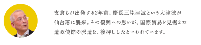 支倉らが出発する2年前、慶長三陸津波という大津波が仙台藩に襲来。その復興への思いが、国際貿易を見据えた遣欧使節の派遣を、後押ししたといわれています。