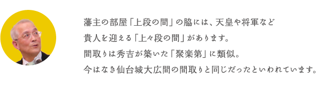 藩主の部屋「上段の間」の脇には、天皇や将軍など貴人を迎える「上々段の間」があります。間取りは秀吉が築いた「聚楽第」に類似。今はなき仙台城大広間の間取りと同じだったといわれています。