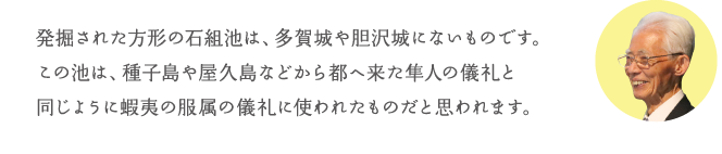 発掘された方形の石組池は、多賀城や胆沢城にないものです。この池は、種子島や屋久島などから都へ来た隼人の儀礼と同じように蝦夷の服属の儀礼に使われたものだと思われます。
