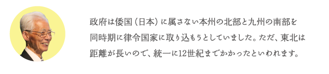 政府は倭国(日本)に属さない本州の北部と九州の南部を同時期に律令国家に取り込もうとしていました。ただ、東北は距離が長いので、統一に12世紀までかかったといわれます。