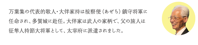 万葉集の代表的歌人・大伴家持は按察使(あぜち)鎮守将軍に任命され、多賀城に赴任。大伴家は武人の家柄で、父の旅人は征隼人持節大将軍として、太宰府に派遣されました。
