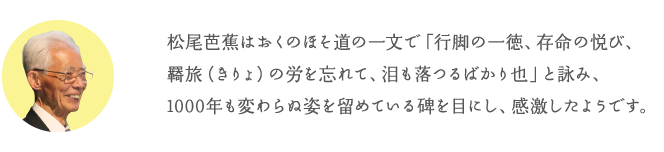 松尾芭蕉はおくのほそ道の一文で「行脚の一徳、存命の悦び、羇旅(きりょ)の労を忘れて、泪も落つるばかり也」と詠み、1000年も変わらぬ姿を留めている碑を目にし、感激したようです。