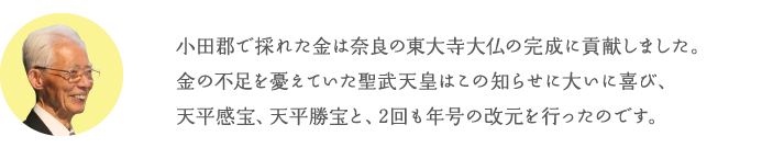 小田郡で採れた金は奈良の東大寺大仏の完成に貢献しました。金の不足を憂えていた聖武天皇はこの知らせに大いに喜び、天平感宝、天平勝宝と、2回も年号の改元を行ったのです。