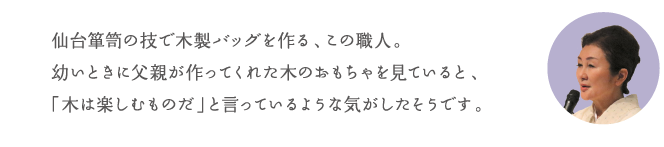 仙台箪笥の技で木製バッグを作る、この職人。幼いときに父親が作ってくれた木のおもちゃを見ていると、「木は楽しむものだ」と言っているような気がしたそうです。