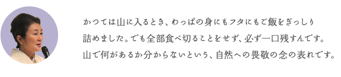 かつては山に入るとき、わっぱの身にもフタにもご飯をぎっしり詰めました。でも全部食べ切ることをせず、必ず一口残すんです。山で何があるか分からないという、自然への畏敬の念の表れです。