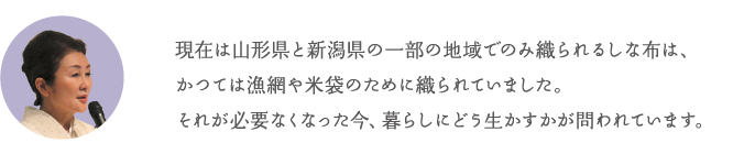 現在は山形県と新潟県の一部の地域でのみ織られるしな布は、かつては漁網や米袋のために織られていました。それが必要なくなった今、暮らしにどう生かすかが問われています。
