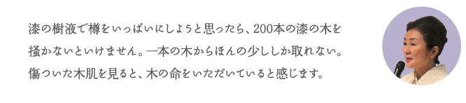漆の樹液で樽をいっぱいにしようと思ったら、200本の漆の木を掻かないといけません。一本の木からほんの少ししか取れない。傷ついた木肌を見ると、木の命をいただいていると感じます。