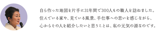 自ら作った地図を片手に31年間で300人もの職人を訪ねました。住んでいる家や、見ている風景、手仕事への思いを感じながら、心からその人を紹介したいと思うことは、私の元気の源なのです。
