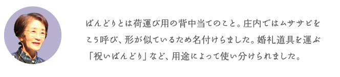 ばんどりとは荷運び用の背中当てのこと。庄内ではムササビをこう呼び、形が似ているため名付けらました。婚礼道具を運ぶ「祝いばんどり」など、用途によって使い分けられました。