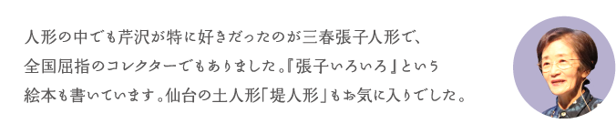 人形の中でも芹沢が特に好きだったのが三春張子人形で、全国屈指のコレクターでもありました。『張子いろいろ』という絵本も書いています。仙台の土人形「堤人形」もお気に入りでした。
