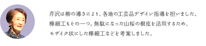 芹沢は柳の導きにより、各地の工芸品デザイン指導を担いました。樺細工もその一つ。無駄になった山桜の樹皮を活用するため、モザイク状にした樺細工などを考案しました。