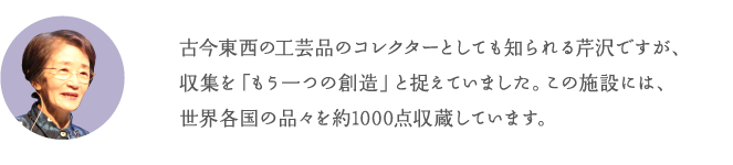 古今東西の工芸品のコレクターとしても知られる芹沢ですが、収集を「もう一つの創造」と捉えていました。この施設には、世界各国の品々を約1000点収蔵しています。