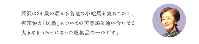 芹沢は24歳の頃から各地の小絵馬を集めており、柳宗悦と「民藝」についての美意識を通い合わせる大きなきっかけになった収集品の一つです。
