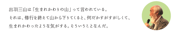 出羽三山は「生まれかわりの山」って言われている。それは、修行を終えて山から下りてくると、何だかすがすがしくて、生まれかわったような気がする。そういうことなんだ。