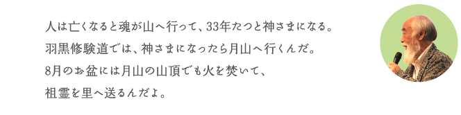 人は亡くなると魂が山へ行って、33年たつと神さまになる。羽黒修験道では、神さまになったら月山へ行くんだ。8月のお盆には月山の山頂でも火を焚いて、祖霊を里へ送るんだよ。