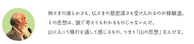 神さまの清らかさも、仏さまの慈悲深さも受け入れるのが修験道。その思想は、頭で考えてもわかるものじゃないんだ。山に入って修行を通して感じるもの。つまり「山の思想」なんだな。