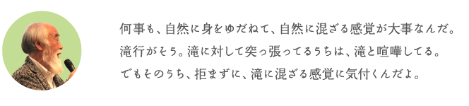 何事も、自然に身をゆだねて、自然に混ざる感覚が大事なんだ。滝行がそう。滝に対して突っ張ってるうちは、滝と喧嘩してる。でもそのうち、拒まずに、滝に混ざる感覚に気付くんだよ。