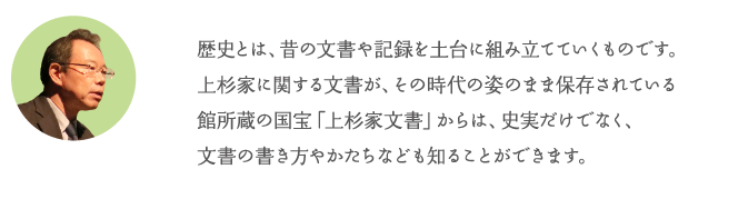 歴史とは、昔の文書や記録を土台に組み立てていくものです。上杉家に関する文書が、その時代の姿のまま保存されている館所蔵の国宝「上杉家文書」からは、史実だけでなく、文書の書き方やかたちなども知ることができます。