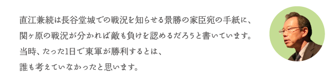直江兼続は長谷堂城での戦況を知らせる景勝の家臣宛の手紙に、関ヶ原の戦況が分かれば敵も負けを認めるだろうと書いています。当時、たった1日で東軍が勝利するとは、誰も考えていなかったと思います。