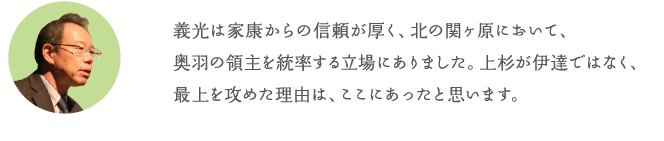 義光は家康からの信頼が厚く、北の関ヶ原において、奥羽の領主を統率する立場にありました。上杉が伊達ではなく、最上を攻めた理由は、ここにあったと思います。