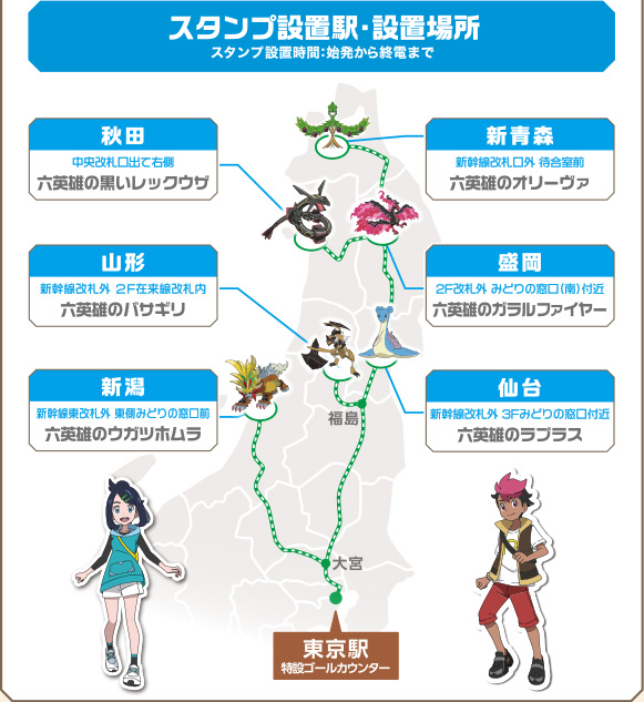 ［スタンプ設置駅・設置場所］スタンプ設置時間：始発から終電まで ［新青森］新幹線改札口外 待合室前「六英雄のオリーヴァ」 ［秋田］中央改札出て右側「六英雄の黒いレックウザ」 ［盛岡］2F改札外 みどりの窓口（南）付近「六英雄のガラルファイヤー」 ［仙台］新幹線改札外 3Fみどりの窓口付近「六英雄のラプラス」 ［新潟］新幹線東改札外 東側みどりの窓口前「六英雄のウガツホムラ」 ［東京駅］特設ゴールカウンター