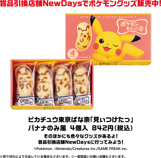 商品引換店舗NewDaysでポケモングッズ販売中！ ピカチュウ東京ばな奈「見ぃつけたっ」バナナのみ風 4個入 842円（税込）そのほかにも色々なグッズがあるよ！商品引換店舗NewDaysに行ってみよう！(c)Pokemon. (c)Nintendo/Creatures Inc./GAME FREAK Inc. ※売り切れにより欠品している場合もございます。※一部取扱いの無い店舗もございます。