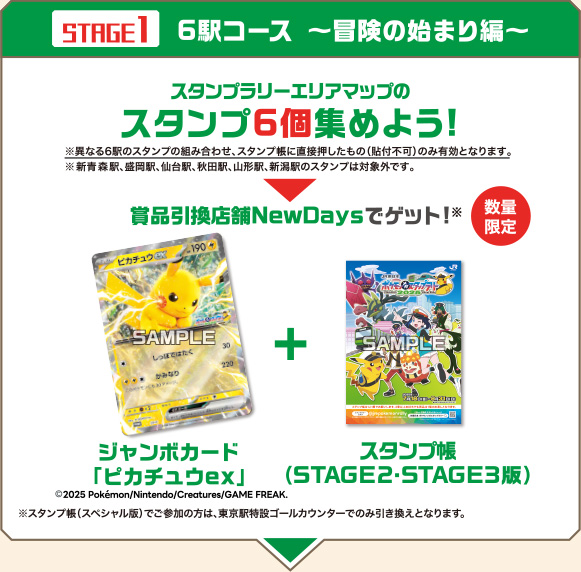 ［（STAGE1）6駅コース 〜冒険の始まり編〜］　スタンプラリーエリアマップのスタンプ6個集めよう！※異なる6駅のスタンプの組み合わせ、スタンプ帳に直接押したもの（貼付不可）のみ有効となります。※新青森駅、盛岡駅、仙台駅、秋田駅、山形駅、新潟駅のスタンプは対象外です。［賞品引換店舗NewDaysでゲット！（数量限定）］ジャンボカード「ピカチュウex」(c)2025 Pokemon/Nintendo/Creatures/GAME FREAK.＋スタンプ帳（STAGE2・STAGE3版）※スタンプ帳（スペシャル版）でご参加の方は、東京駅特設ゴールカウンターでのみ引き換えとなります。