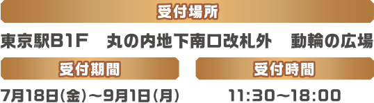 ［受付場所］東京駅B1F 丸の内地下南口改札外 動輪の広場［受付期間］7月18日(金)〜9月1日(月)［受付時間］11:30〜18:00