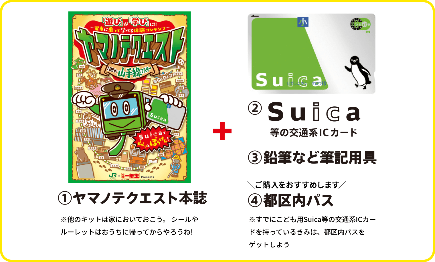 ①ヤマノテクエスト本誌 ※他のキットは家においておこう。シールやルーレットはおうちに帰ってからやろうね！ ②Suica等の交通系ICカード ③鉛筆などの筆記用具 ④都区内パス（ご購入をおすすめします）※すでにこども用Suica等の交通系ICカードを持っているきみは、都区内パスをゲットしよう