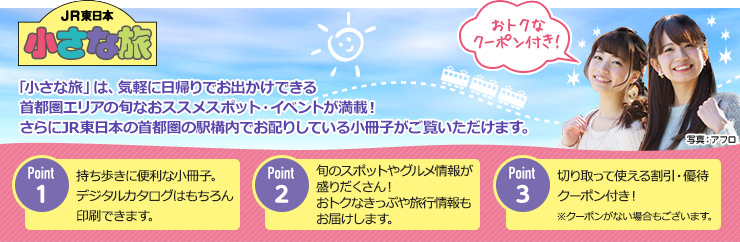 JR東日本 小さな旅 「小さな旅」は、気軽に日帰りでお出かけできる首都圏エリアの旬なおススメスポット・イベントが満載! さらにJR東日本の首都圏の駅構内でお配りしている小冊子がご覧いただけます。Point1持ち歩きに便利な小冊子。デジタルカタログはもちろん印刷できます。 Point2旬のスポットやグルメ情報が盛りだくさん!おトクなきっぷや旅行情報もお届けします。 Point3切り取って使える割引・優待クーポン付き!※クーポンがない場合もございます。