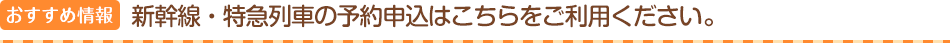 おすすめ情報　新幹線・特急列車の予約申込はこちらをご利用ください。