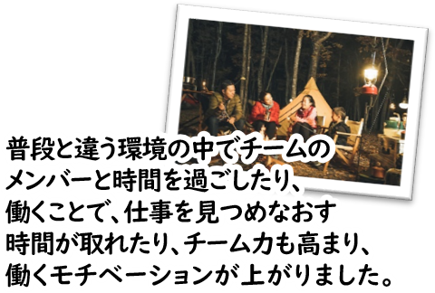 普段と違う環境の中でチームのメンバーと時間を過ごしたり、働くことで、仕事を見つめなおす時間が取れたり、チーム力も高まり、働くモチベーションが上がりました。