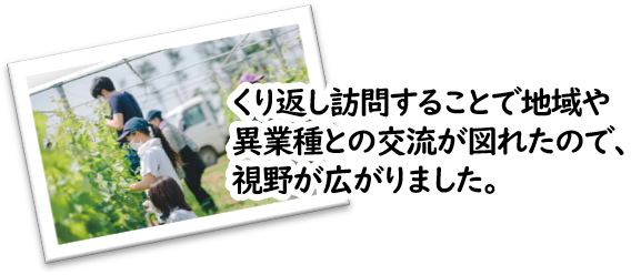 くり返し訪問することで地域や異業種との交流が図れたので、視野が広がりました。