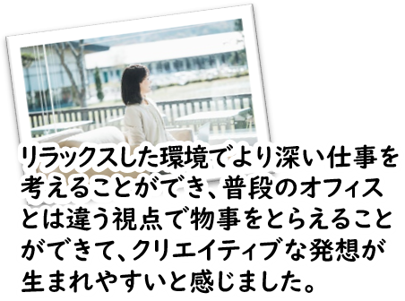 リラックスした環境でより深い仕事を考えることができ、普段のオフィスとは違う視点で物事をとらえることができて、クリエイティブな発想が生まれやすいと感じました。