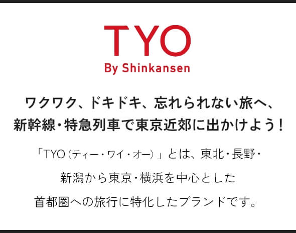 TYO By Shinkansen ワクワク、ドキドキ、忘れられない旅へ、新幹線・特急列車で東京近郊に出かけよう！ 「TYO（ティー・ワイ・オー）」とは、東北・長野・新潟から東京・横浜を中心とした首都圏への旅行に特化したブランドです。