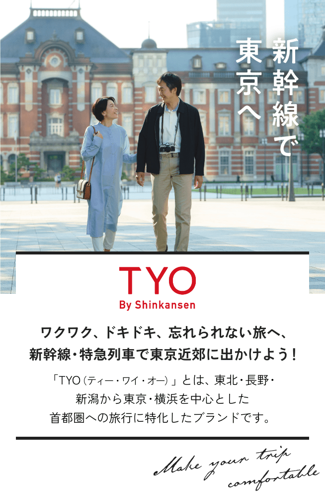 新幹線で東京へ。TYO By Shinkansen ワクワク、ドキドキ、忘れられない旅へ、新幹線・特急列車で東京近郊に出かけよう！ 「TYO（ティー・ワイ・オー）」とは、東北・長野・新潟から東京・横浜を中心とした首都圏への旅行に特化したブランドです。