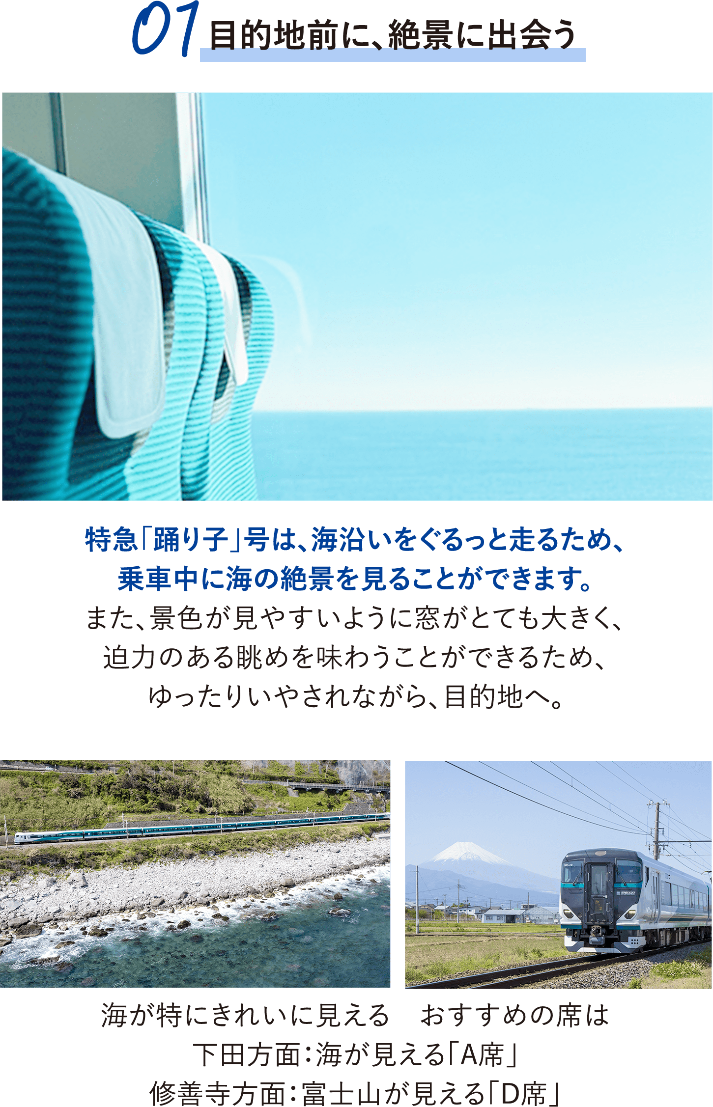 01.目的地前に、絶景に出会う。特急「踊り子」号は、海沿いをぐるっと走るため、乗車中に海の絶景を見ることができます。また、景色が見やすいように窓がとても大きく、迫力のある眺めを味わうことができるため、ゆったりいやされながら、目的地へ。